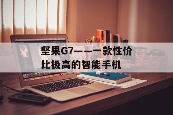 坚果G7——一款性价比极高的智能手机-第1张图片-居家生活