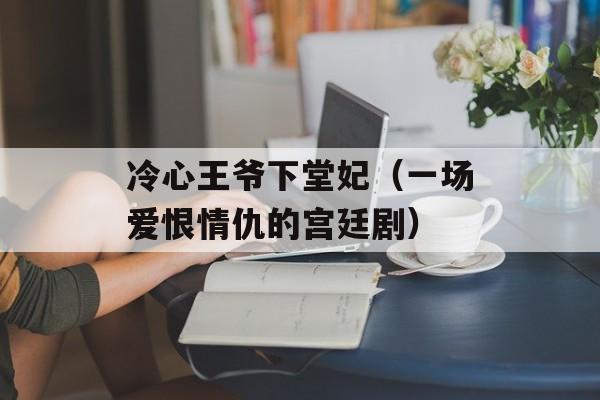 冷心王爷下堂妃（一场爱恨情仇的宫廷剧）-第1张图片-居家生活