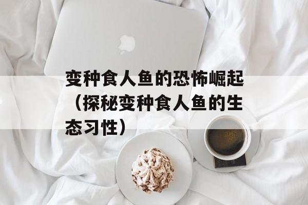变种食人鱼的恐怖崛起（探秘变种食人鱼的生态习性）-第1张图片-居家生活