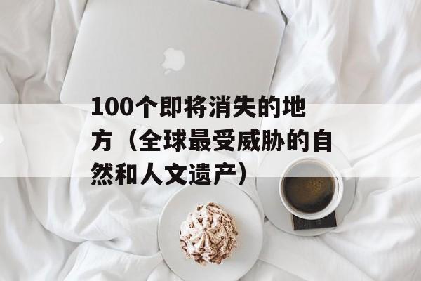 100个即将消失的地方（全球最受威胁的自然和人文遗产）-第1张图片-居家生活