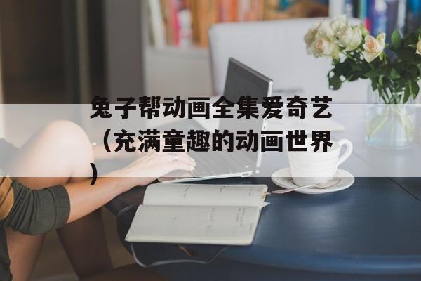兔子帮动画全集爱奇艺（充满童趣的动画世界）-第1张图片-居家生活