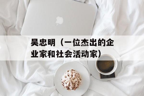 吴忠明（一位杰出的企业家和社会活动家）-第1张图片-居家生活