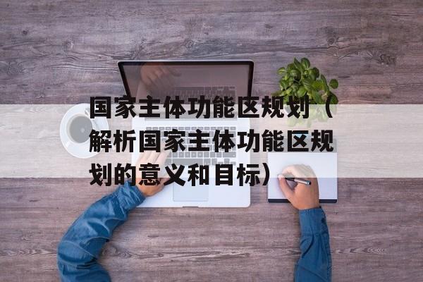 国家主体功能区规划（解析国家主体功能区规划的意义和目标）-第1张图片-居家生活