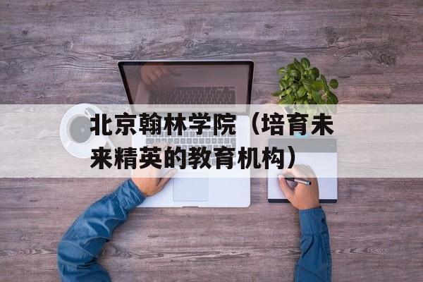 北京翰林学院（培育未来精英的教育机构）-第1张图片-居家生活