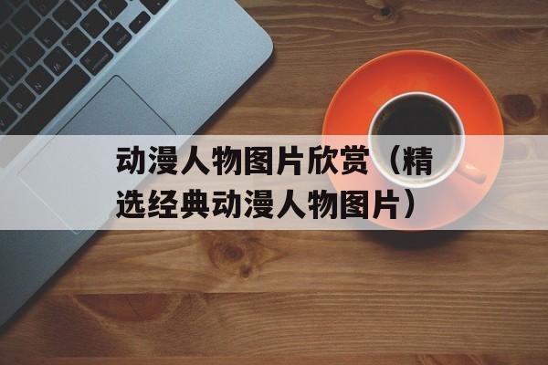 动漫人物图片欣赏（精选经典动漫人物图片）-第1张图片-居家生活
