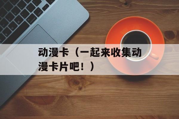 动漫卡（一起来收集动漫卡片吧！）-第1张图片-居家生活