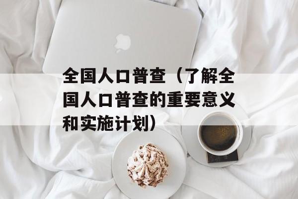 全国人口普查（了解全国人口普查的重要意义和实施计划）-第1张图片-居家生活