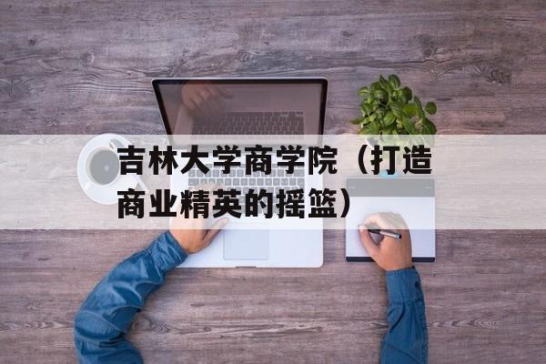 吉林大学商学院（打造商业精英的摇篮）-第1张图片-居家生活
