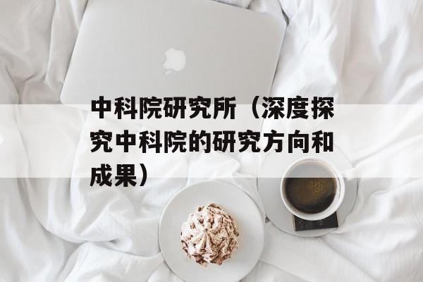 中科院研究所（深度探究中科院的研究方向和成果）-第1张图片-居家生活