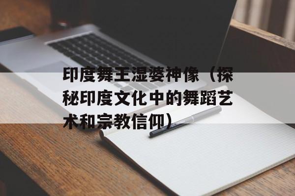 印度舞王湿婆神像（探秘印度文化中的舞蹈艺术和宗教信仰）-第1张图片-居家生活