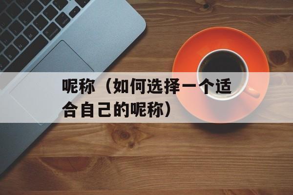 呢称（如何选择一个适合自己的呢称）-第1张图片-居家生活
