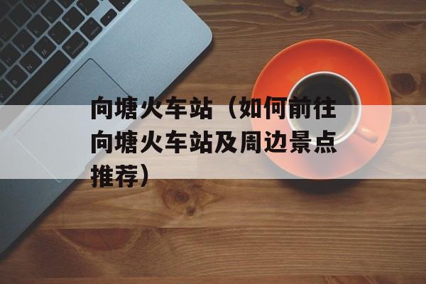 向塘火车站（如何前往向塘火车站及周边景点推荐）-第1张图片-居家生活