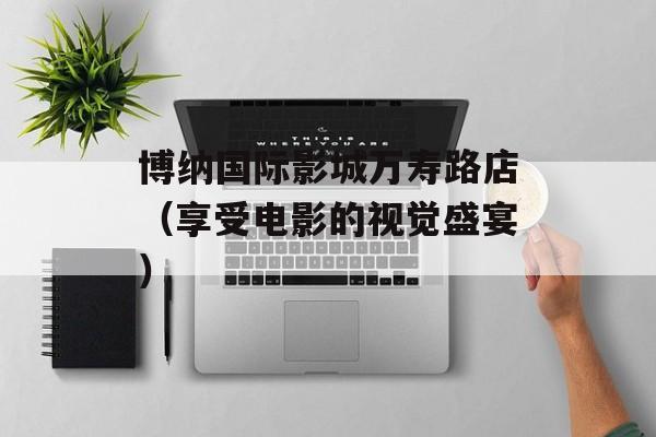 博纳国际影城万寿路店（享受电影的视觉盛宴）-第1张图片-居家生活