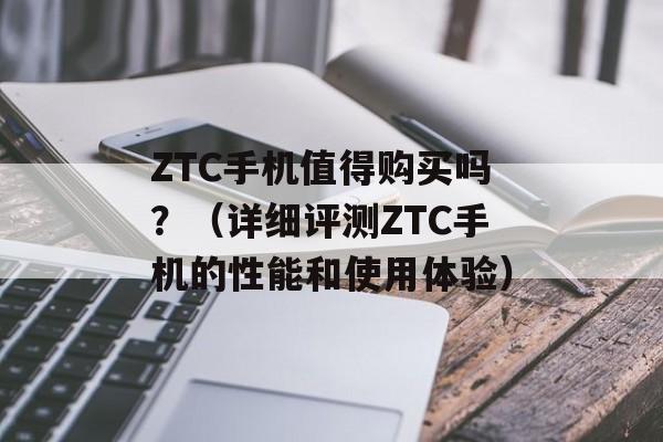 ZTC手机值得购买吗？（详细评测ZTC手机的性能和使用体验）-第1张图片-居家生活