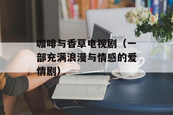 咖啡与香草电视剧（一部充满浪漫与情感的爱情剧）-第1张图片-居家生活