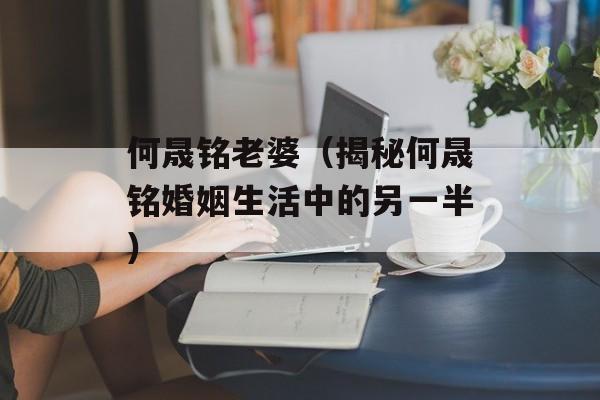 何晟铭老婆（揭秘何晟铭婚姻生活中的另一半）-第1张图片-居家生活