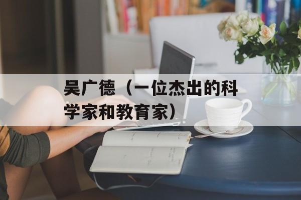 吴广德（一位杰出的科学家和教育家）-第1张图片-居家生活