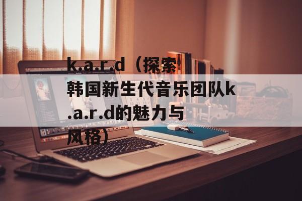 k.a.r.d（探索韩国新生代音乐团队k.a.r.d的魅力与风格）-第1张图片-居家生活