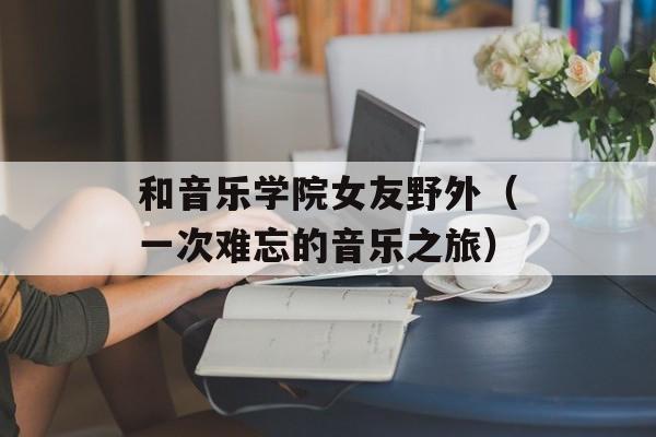 和音乐学院女友野外（一次难忘的音乐之旅）-第1张图片-居家生活