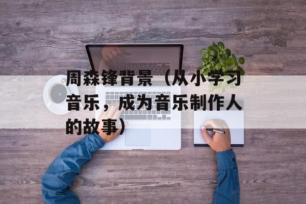 周森锋背景（从小学习音乐，成为音乐制作人的故事）-第1张图片-居家生活