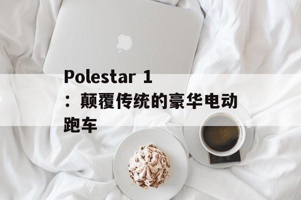 Polestar 1：颠覆传统的豪华电动跑车-第1张图片-居家生活
