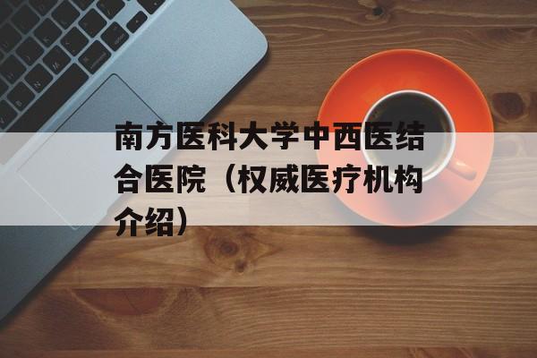 南方医科大学中西医结合医院（权威医疗机构介绍）-第1张图片-居家生活