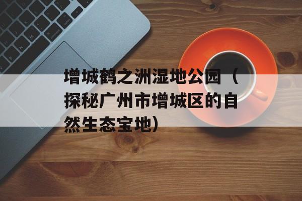 增城鹤之洲湿地公园（探秘广州市增城区的自然生态宝地）-第1张图片-居家生活