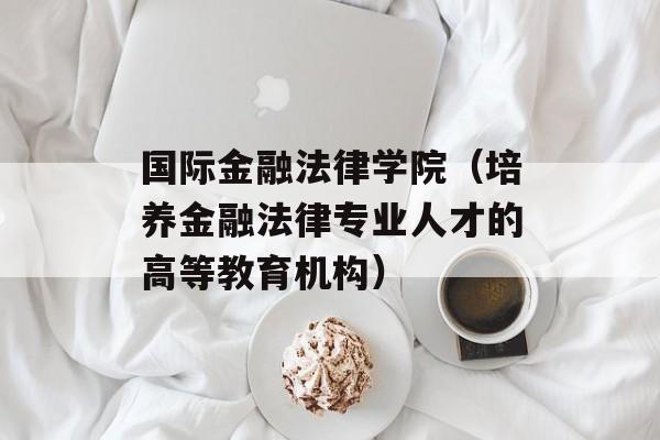 国际金融法律学院（培养金融法律专业人才的高等教育机构）-第1张图片-居家生活