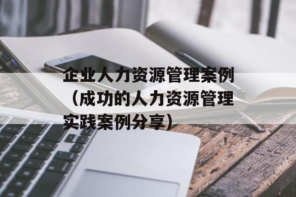 企业人力资源管理案例（成功的人力资源管理实践案例分享）-第1张图片-居家生活