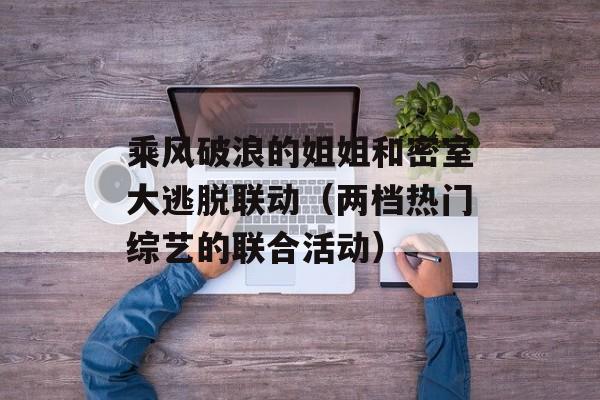 乘风破浪的姐姐和密室大逃脱联动（两档热门综艺的联合活动）-第1张图片-居家生活