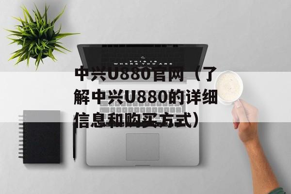 中兴U880官网（了解中兴U880的详细信息和购买方式）-第1张图片-居家生活