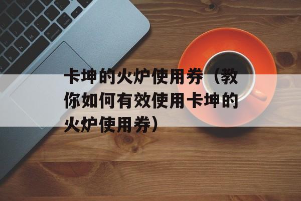 卡坤的火炉使用券（教你如何有效使用卡坤的火炉使用券）-第1张图片-居家生活