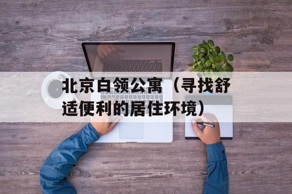 北京白领公寓（寻找舒适便利的居住环境）-第1张图片-居家生活