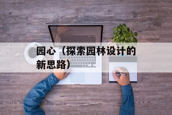 园心（探索园林设计的新思路）-第1张图片-居家生活