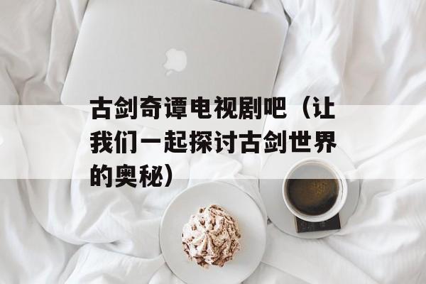 古剑奇谭电视剧吧（让我们一起探讨古剑世界的奥秘）-第1张图片-居家生活