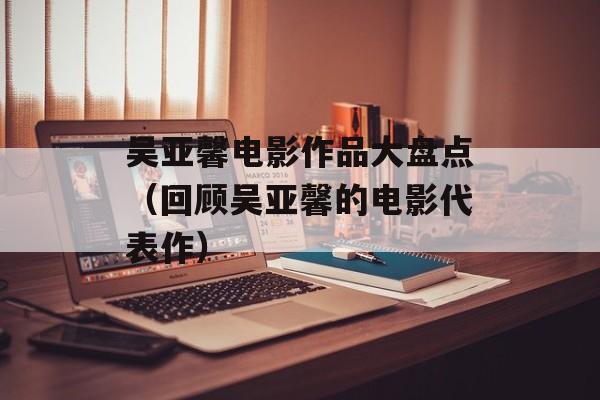 吴亚馨电影作品大盘点（回顾吴亚馨的电影代表作）-第1张图片-居家生活