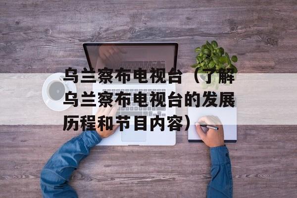 乌兰察布电视台（了解乌兰察布电视台的发展历程和节目内容）-第1张图片-居家生活