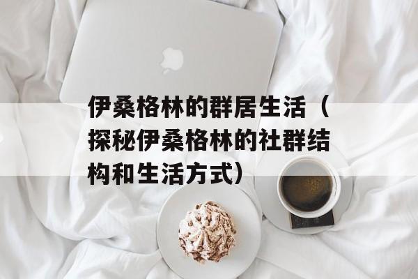 伊桑格林的群居生活（探秘伊桑格林的社群结构和生活方式）-第1张图片-居家生活