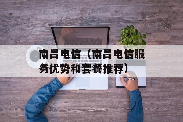 南昌电信（南昌电信服务优势和套餐推荐）-第1张图片-居家生活