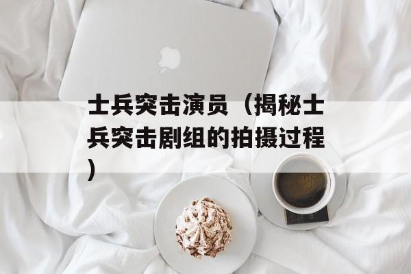 士兵突击演员（揭秘士兵突击剧组的拍摄过程）-第1张图片-居家生活
