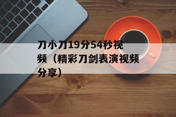 刀小刀19分54秒视频（精彩刀剑表演视频分享）-第1张图片-居家生活