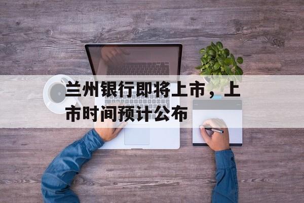 兰州银行即将上市，上市时间预计公布-第1张图片-居家生活