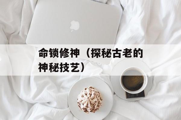 命锁修神（探秘古老的神秘技艺）-第1张图片-居家生活