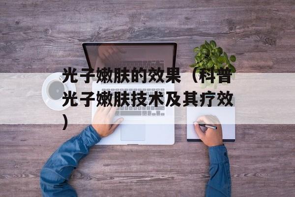 光子嫩肤的效果（科普光子嫩肤技术及其疗效）-第1张图片-居家生活