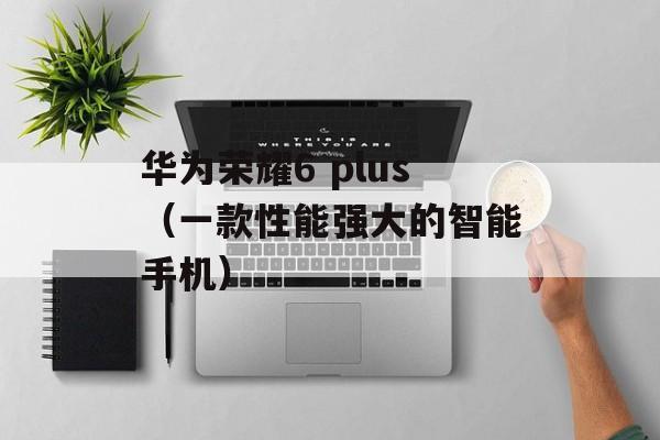 华为荣耀6 plus（一款性能强大的智能手机）-第1张图片-居家生活