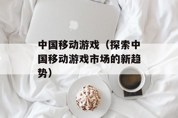 中国移动游戏（探索中国移动游戏市场的新趋势）-第1张图片-居家生活