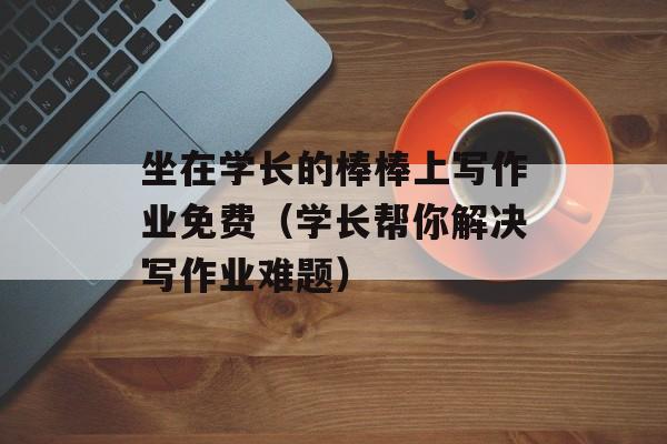 坐在学长的棒棒上写作业免费（学长帮你解决写作业难题）-第1张图片-居家生活