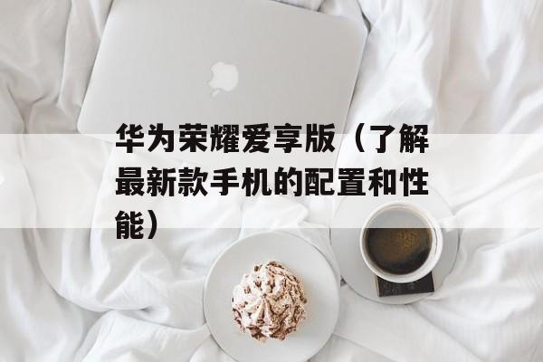 华为荣耀爱享版（了解最新款手机的配置和性能）-第1张图片-居家生活