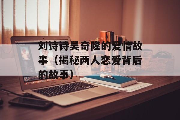 刘诗诗吴奇隆的爱情故事（揭秘两人恋爱背后的故事）-第1张图片-居家生活