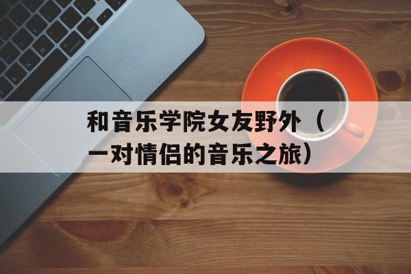 和音乐学院女友野外（一对情侣的音乐之旅）-第1张图片-居家生活